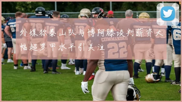 外媒称泰山队与博阿滕谈判薪资大幅超罗甲水平引关注