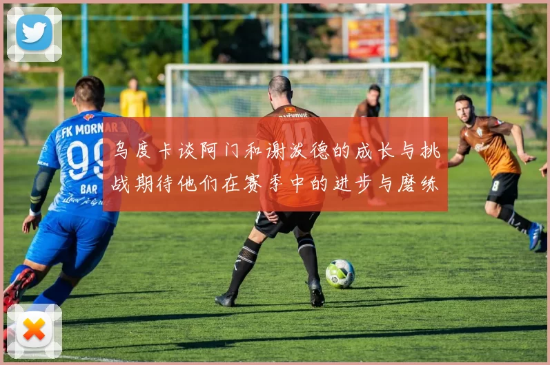 乌度卡谈阿门和谢泼德的成长与挑战期待他们在赛季中的进步与磨练
