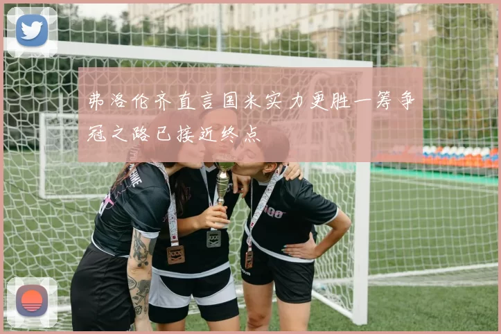 弗洛伦齐直言国米实力更胜一筹争冠之路已接近终点
