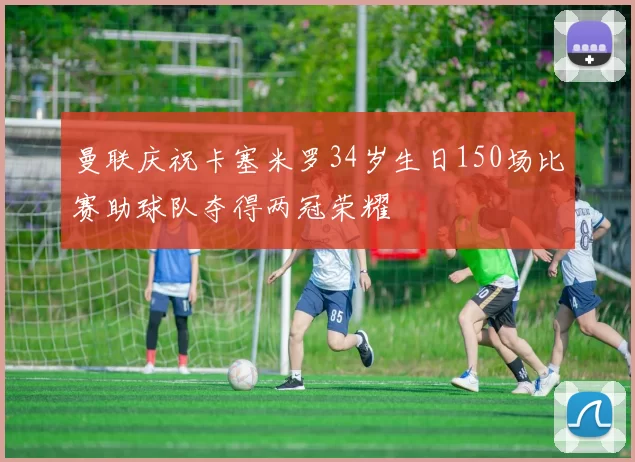 曼联庆祝卡塞米罗34岁生日150场比赛助球队夺得两冠荣耀
