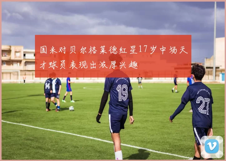 国米对贝尔格莱德红星17岁中场天才球员表现出浓厚兴趣