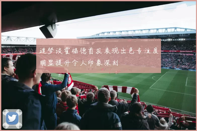追梦谈霍福德首发表现出色专注度明显提升令人印象深刻