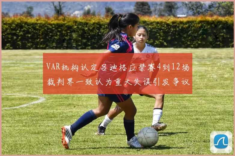 VAR机构认定吕迪格应禁赛4到12场裁判界一致认为重大失误引发争议
