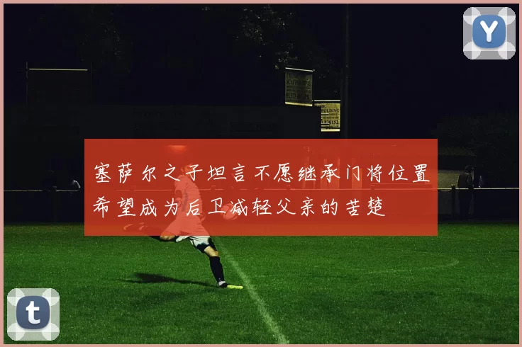 塞萨尔之子坦言不愿继承门将位置希望成为后卫减轻父亲的苦楚