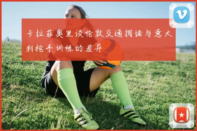 卡拉菲奥里谈伦敦交通拥堵与意大利枪手训练的差异
