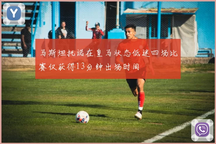 马斯坦托诺在皇马状态低迷四场比赛仅获得13分钟出场时间