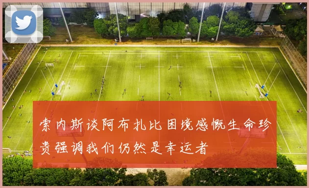 索内斯谈阿布扎比困境感慨生命珍贵强调我们仍然是幸运者