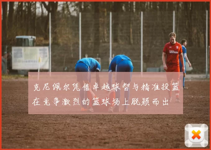 克尼佩尔凭借卓越球智与精准投篮在竞争激烈的篮球场上脱颖而出