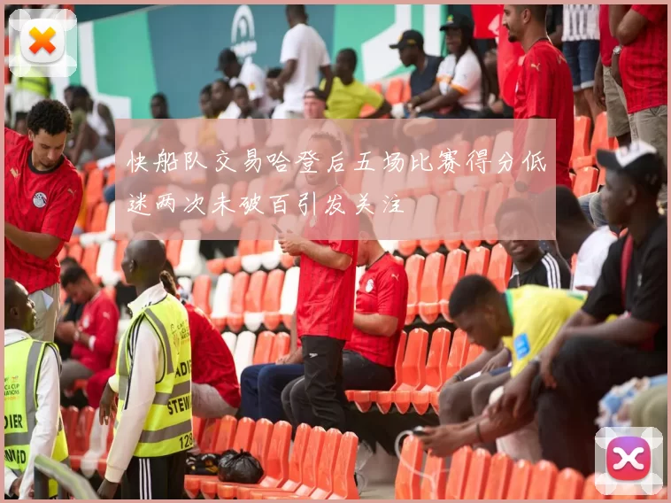 快船队交易哈登后五场比赛得分低迷两次未破百引发关注