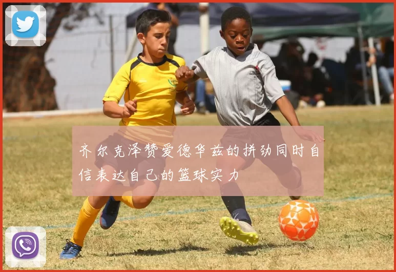 齐尔克泽赞爱德华兹的拼劲同时自信表达自己的篮球实力