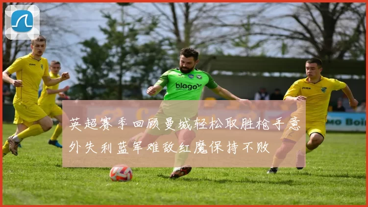 英超赛季回顾曼城轻松取胜枪手意外失利蓝军难敌红魔保持不败