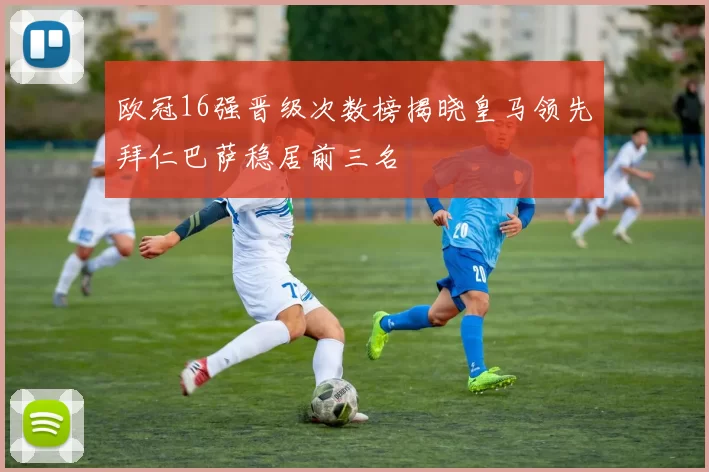 欧冠16强晋级次数榜揭晓皇马领先拜仁巴萨稳居前三名