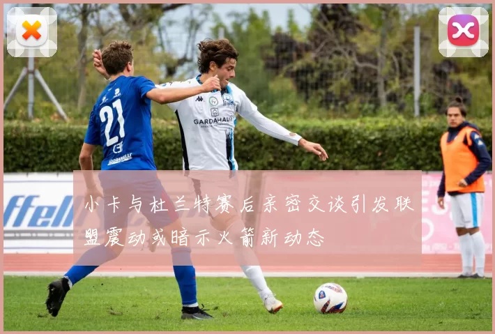 小卡与杜兰特赛后亲密交谈引发联盟震动或暗示火箭新动态