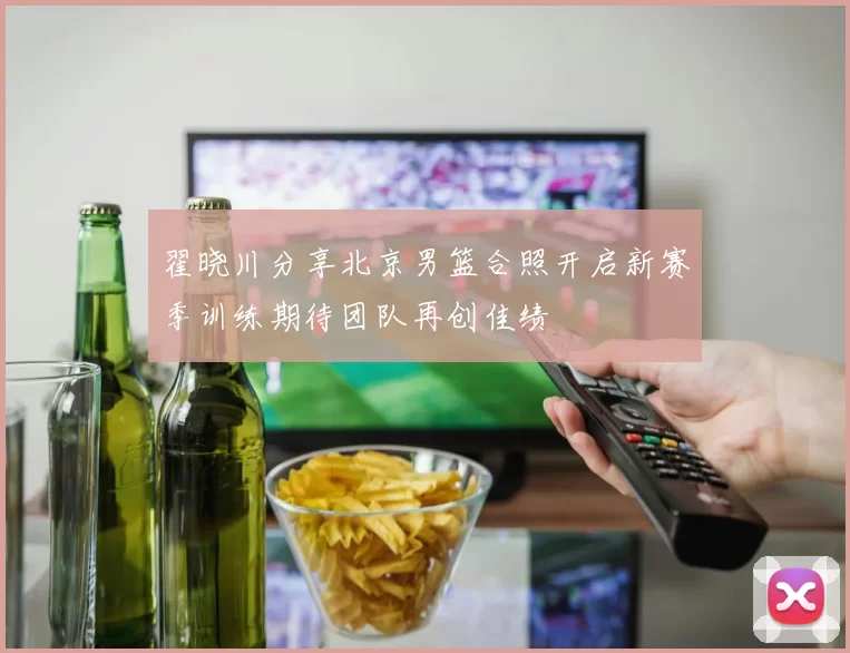 翟晓川分享北京男篮合照开启新赛季训练期待团队再创佳绩