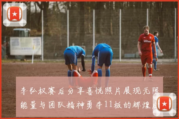 李弘权赛后分享喜悦照片展现无限能量与团队精神勇夺11板的辉煌成就