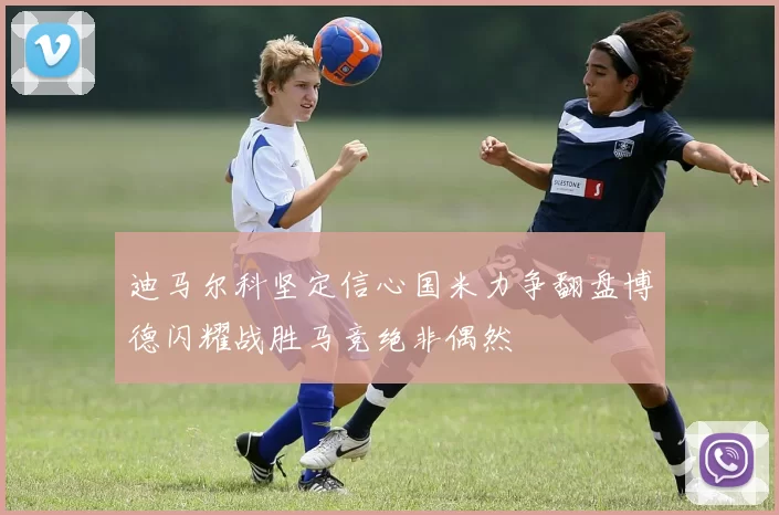 迪马尔科坚定信心国米力争翻盘博德闪耀战胜马竞绝非偶然