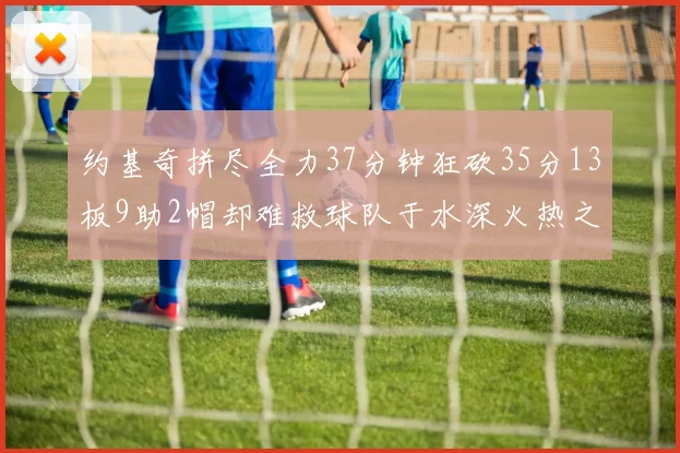 约基奇拼尽全力37分钟狂砍35分13板9助2帽却难救球队于水深火热之中
