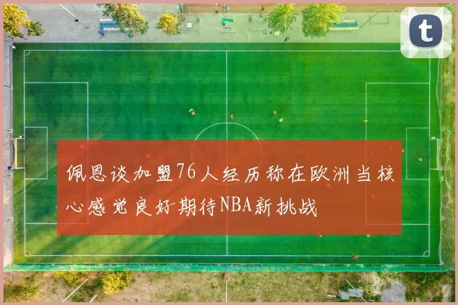 佩恩谈加盟76人经历称在欧洲当核心感觉良好期待NBA新挑战