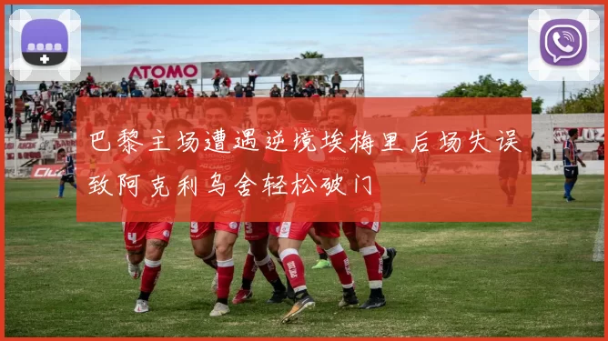 巴黎主场遭遇逆境埃梅里后场失误致阿克利乌舍轻松破门