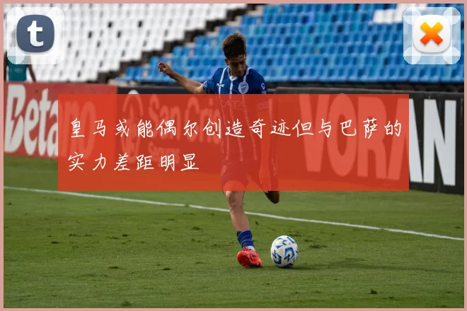 皇马或能偶尔创造奇迹但与巴萨的实力差距明显