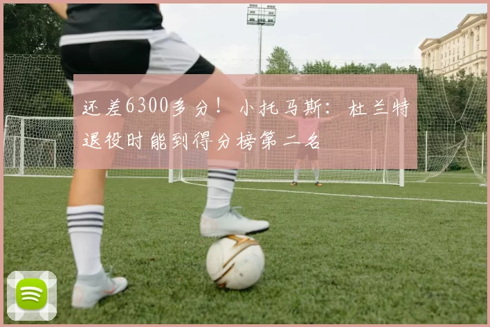 还差6300多分！小托马斯：杜兰特退役时能到得分榜第二名